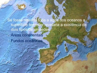 Se fosse retirada toda a água dos oceanos a superfície terrestre revelaria a existência de dois tipos de unidades:Áreas continentaisFundos oceânicos