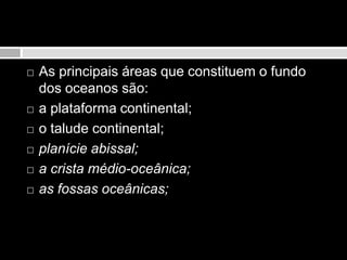 As principais áreas que constituem o fundo dos oceanos são:a plataforma continental;o talude continental; planície abissal;a crista médio-oceânica;as fossas oceânicas; 