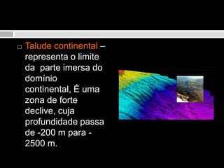 Talude continental – representa o limite da  parte imersa do domínio continental, É uma zona de forte declive, cuja profundidade passa de -200 m para -2500 m.