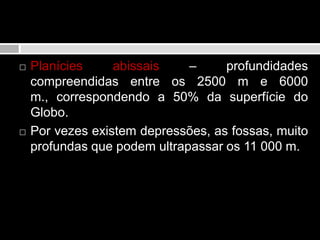 Domínio oceânicoPlanícies abissais – profundidades compreendidas entre os 2500 m e 6000 m., correspondendo a 50% da superfície do Globo. Por vezes existem depressões, as fossas, muito profundas que podem ultrapassar os 11 000 m.