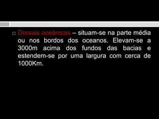 Domínio oceânicoDorsais oceânicas – situam-se na parte média ou nos bordos dos oceanos. Elevam-se a 3000m acima dos fundos das bacias e estendem-se por uma largura com cerca de 1000Km. 