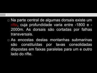 Na parte central de algumas dorsais existe um rifte, cuja profundidade varia entre -1800 e -2000m. As dorsais são cortadas por falhas transversais. As encostas destas montanhas submarinas são constituídas por lavas consolidadas dispostas em faixas paralelas para um e outro lado do rifte.