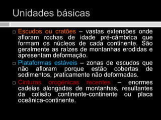 Unidades básicasEscudos ou cratões – vastas extensões onde afloram rochas de idade pré-câmbrica que formam os núcleos de cada continente. São geralmente as raízes de montanhas erodidas e apresentam deformação.Plataformas estáveis – zonas de escudos que não afloram porque estão cobertas de sedimentos, praticamente não deformadas.Cinturas orogénicas recentes – enormes cadeias alongadas de montanhas, resultantes da colisão continente-continente ou placa oceânica-continente. 