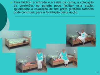 Para facilitar a entrada e a saída da cama, a colocação
de corrimãos na parede pode facilitar esta acção.
Igualmente a colocação de um prato giratório também
pode contribuir para a facilitação desta acção.

Prof.Amadeu

14

 