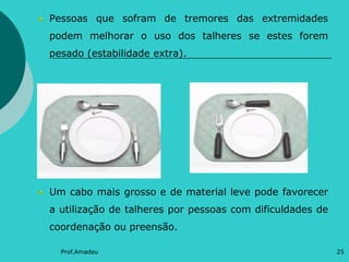 Pessoas que sofram de tremores das extremidades
podem melhorar o uso dos talheres se estes forem

pesado (estabilidade extra).

Um cabo mais grosso e de material leve pode favorecer
a utilização de talheres por pessoas com dificuldades de
coordenação ou preensão.
Prof.Amadeu

25

 