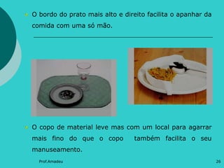 O bordo do prato mais alto e direito facilita o apanhar da
comida com uma só mão.

O copo de material leve mas com um local para agarrar
mais fino do que o copo

também facilita o seu

manuseamento.
Prof.Amadeu

26

 