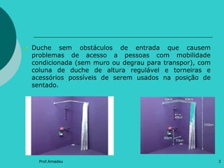 Duche sem obstáculos de entrada que causem
problemas de acesso a pessoas com mobilidade
condicionada (sem muro ou degrau para transpor), com
coluna de duche de altura regulável e torneiras e
acessórios possíveis de serem usados na posição de
sentado.

Prof.Amadeu

3

 