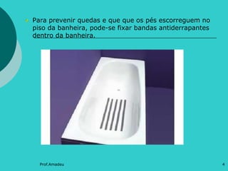 Para prevenir quedas e que que os pés escorreguem no
piso da banheira, pode-se fixar bandas antiderrapantes
dentro da banheira.

Prof.Amadeu

4

 
