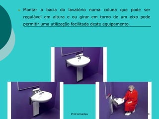 Montar a bacia do lavatório numa coluna que pode ser
regulável em altura e ou girar em torno de um eixo pode

permitir uma utilização facilitada deste equipamento

Prof.Amadeu

9

 