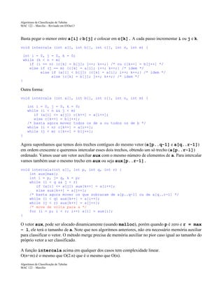 Algoritmos de Classificação de Tabelas
MAC 122 – Marcilio – Revisado em 03Out13

Basta pegar o menor entre a[i] e b[j] e colocar em c[k]. A cada passo incrementar i ou j e k.
void intercala (int a[], int b[], int c[], int n, int m) {
int i = 0, j = 0, k = 0;
while (k < n + m)
if (i == n) {c[k] = b[j]; j++; k++;} /* ou c[k++] = b[j++] */
else if (j == m) {c[k] = a[i]; i++; k++;} /* idem */
else if (a[i] < b[j]) {c[k] = a[i]; i++; k++;} /* idem */
else {c[k] = b[j]; j++; k++;} /* idem */
}

Outra forma:
void intercala (int a[], int b[], int c[], int n, int m) {
int i = 0, j = 0, k = 0;
while (i < n && j < m)
if (a[i] <= a[j]) c[k++] = a[i++];
else c[k++] = b[j++];
/* basta agora mover todos os de a ou todos os de b */
while (i < n) c[k++] = a[i++];
while (j < m) c[k++] = b[j++];
}

Agora suponhamos que temos dois trechos contíguos do mesmo vetor (a[p..q-1] e a[q..r-1])
em ordem crescente e queremos intercalar esses dois trechos, obtendo um só trecho (a[p..r-1])
ordenado. Vamos usar um vetor auxiliar aux com o mesmo número de elementos de a. Para intercalar
vamos também usar o mesmo trecho em aux ou seja aux[p..r-1].
void intercala(int a[], int p, int q, int r) {
int aux[max];
int i = p, j= q, k = p;
while (i < q && j < r)
if (a[i] <= a[j]) aux[k++] = a[i++];
else aux[k++] = a[j++];
/* basta agora mover os que sobraram de a[p..q-1] ou de a[q..r-1] */
while (i < q) aux[k++] = a[i++];
while (j < r) aux[k++] = a[j++];
/* move de volta para a */
for (i = p; i < r; i++) a[i] = aux[i];
}

O vetor aux, pode ser alocado dinamicamente (usando malloc), porém quando p é zero e r = max
– 1, ele terá o tamanho de a. Note que nos algoritmos anteriores, não era necessário memória auxiliar
para classificar o vetor. O método merge precisa de memória auxiliar no pior caso igual ao tamanho do
próprio vetor a ser classificado.
A função intercala acima em qualquer dos casos tem complexidade linear.
O(n+m) é o mesmo que O(2.n) que é o mesmo que O(n).
Algoritmos de Classificação de Tabelas
MAC 122 – Marcilio

 