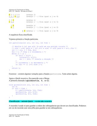 Algoritmos de Classificação de Tabelas
MAC 122 – Marcilio – Revisado em 03Out13

4 3 1 2 5 6
2 3 1 4 5 6

(avança j)
(avança i – i fica igual a j no 4)

2 3 1
1 3 2

(avança i)
(avança j – i fica igual a j no 1)

3 2
2 3

(avança i)
(avança j – i fica igual a j no 2)
8 9 (avança i – i fica igual a j no 9)

A sequência ficou classificada.
Vejamos primeiro a função particiona.
int particiona(int a[], int ini, int fim) {
/* devolve k tal que a[k] já está em sua posição correta */
/* a[m] < a[k] para m = ini..k-1 e a[m] >= a[k] para m = k+1..fim */
int i = ini, j = fim, dir;
dir = 1; /* fixa j e incrementa i */
while (i < j) {
if (a[i] > a[j]) {
troca(a[i], a[j]);
dir = - dir; /* inverte a direção */
}
/* incrementa i ou decrementa j */
if (dir == 1) i++; else j--;
}
return i;
}

Exercício – existem algumas variações para a função particiona. Tente achar alguma.
Agora o Quick recursivo, fica parecido com o Merge.
A primeira chamada é quicksort(a, 0, n-1).
void quicksort(int a[], int ini, int fim) {
int k;
if (ini < fim) {
k = particiona(a, ini, fim);
quicksort(a, ini, k-1);
quicksort(a, k+1, fim);
}
}

Classificação – método Quick - versão não recursiva
A recursão é usada só para guardar a ordem das subsequências que devem ser classificadas. Podemos
em vez de recursão usar uma pilha para guardar as tais subsequências.

Algoritmos de Classificação de Tabelas
MAC 122 – Marcilio

 