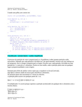 Algoritmos de Classificação de Tabelas
MAC 122 – Marcilio – Revisado em 03Out13

Usando uma pilha com vetores int:
static int pilhaE[MAX], pilhaD[MAX], topo;
void emp(int x, int y) {
topo++;
pilhaE[topo] = x; pilhaD[topo] = y;
}
void des(int *x, int *y) {
*x = pilhaE[topo];
*y = pilhaD[topo];
topo--;
}
void quick(int a[], int n) {
int i, f, k;
topo=-1; /* inicia pilha */
emp(0, n-1); /* empilha primeira subsequência */
/* repete enquanto tem algum elemento na pilha */
while (topo >= 0) {
des(&i, &f);
k = particiona(a, i, f);
if (i<k-1) emp(i, k-1); /* empilha parte esquerda */
if (k+1<f) emp(k+1, f); /* empilha parte direita */
}
}

Classificação - método Quick – análise simplificada
O processo de partição do vetor é proporcional a n. O problema é saber quantas partições serão
necessárias. Supondo que cada partição é dividida em 2 de igual tamanho, teremos um caso análogo ao
do mergesort, isto é o tempo é proporcional a n.log(n). No pior caso, cada partição é dividida em uma
partição de 1 e outra de n-1 elementos. Porém no caso médio, onde a partição pode estar em qualquer
lugar a proporcionalidade é com n.log(n).
Somente para efeito de análise vamos supor que a sequência vai de a[1] até a[n].
Seja Q(n) o número médio de trocas para classificar n elementos.
No primeiro passo são necessárias n-1 trocas no máximo.
A partição pode ocorrer em qualquer ponto de 1 a n.
Q(n) <= n +(1/n).∑ [Q(I-1)+Q(I)] (I=1,n)
O multiplicador 1/n ocorre porque supomos a partição acontecendo em qualquer dos n elementos com a
mesma chance.
∑ [Q(I-1)+Q(I)] (I=1,n) =
Q(0)+Q(n-1)+
Q(1)+Q(n-2)+
Algoritmos de Classificação de Tabelas
MAC 122 – Marcilio

 