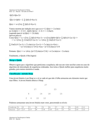 Algoritmos de Classificação de Tabelas
MAC 122 – Marcilio – Revisado em 03Out13

Q(2)+Q(n-3)+
...
Q(n-1)+Q(0) = 2. ∑ Q(I) (I=0,n-1)
Q(n) <= n+(2/n). ∑ Q(I) (I=0,n-1)
Vamos mostrar por indução em n que se n>=2, Q(n) <= 2.n.ln(n)
(n=2) Q(2) <= 2+2/2 . (Q(0)+Q(1)) = 2. E 2 <= 2.2ln(2).
(supondo para k<n) Q(n) <= 2.k.ln(k)
(provar para n):
Como Q(n) <= n + (2/n). ∑ Q(I) (I=0,n-1) = n+(2/n).[Q(0)+Q(1)+ ∑ Q(I) (I=2,n-1)] <=
<= n +(2/n). ∑ 2.I.ln(I) (I=2,n-1) = n +(4/n). ∑ I.ln(I) (I=2,n-1)
∑ I.ln(I) (I=2,n-1) <= ∫ x.ln(x) (x=2,n-1) <= ∫ x.ln(x) (x=0,n) =
= (x^2/2).ln(x)-x^2/4 (x=0,n) = (n^2/2).ln(n)-n^2/4
Portanto Q(n) <= n +(4/n). [(n^2/2).ln(n)-n^2/4] = n+2.n.ln(n)-n = 2.n.ln(n)
Finalmente, o Quick é O(n.log(n))
Merge e Quick
Observe agora que o algoritmo que particiona a sequência, não usa um vetor auxiliar como no caso do
algoritmo de intercalação de sequências ordenadas. Isso torna o Quick melhor para sequências muito
grandes, pois menos memória é usada.
Classificação - método Heap
Uma árvore binária é um Heap se e só se cada nó que não é folha armazena um elemento maior que
seus filhos. A árvore binária abaixo é Heap.
27
17
8

23
14

2

4

10

18

15

12

Podemos armazenar uma árvore binária num vetor, percorrendo os níveis:
índice 1
valor 27

2
17

3
23

Algoritmos de Classificação de Tabelas
MAC 122 – Marcilio

4
8

5
14

6
18

7
15

8
2

9
4

10
10

11
12

 
