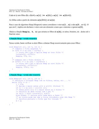 Algoritmos de Classificação de Tabelas
MAC 122 – Marcilio – Revisado em 03Out13

Cada nó i tem filhos 2i e 2i+1 e a[i] >= a[2i] e a[i] >= a[2i+1].
As folhas estão a partir do elemento a[n/2+1] até a[n].
Para o caso do algoritmo Heap (Heapsort) vamos considerar o vetor a[1..n] e não a[0..n-1]. O
que em C, implica em declarar o vetor com um elemento a mais que o máximo e ignorar a[0].
Abaixo a função Heap(a, k, n) que arruma os filhos de a[k], os netos, bisnetos, etc . destes até o
final do vetor;
A função Heap - versão recursiva
Nessa versão, basta verificar os dois filhos e chamar Heap recursivamente para esses filhos:
void Heap(int a[], int k, int n) {
/* compara o filho esquerdo */
if (2*k <= n && a[k] < a[2*k]) {
/* troca com o pai e aplica Heap ao novo filho */
troca(a[k], a[2*k]);
Heap(a, 2*k, n);
)
/* compara com o filho direito */
if (2*k+1 <= n && a[k] < a[2*k+1]) {
/* troca com o pai e aplica Heap ao novo filho */
troca(a[k], a[2*k+1]);
Heap(a, 2*k+1, n);
)
}

A função Heap - versão não recursiva
void Heap(int a[], int k, int n) {
/* verifica a situação Heap com os filhos, netos, etc . . */
while (2*k <= n) {
j = 2*k;
/* decide o maior entre a[j] e a[j+1] (filhos) */
if (j < n && a[j] < a[j+1]) j++;
/* neste ponto a[j] é o maior entre os 2 filhos */
/* verifica se deve trocar com o pai */
if (a[j] > a[k]) troca(a[j], a[k]);
else break; /* retorna pois nada mais a fazer */
/* se trocou pode ser que a troca introduziu algo não Heap */
/* verifica portanto o filho que foi trocado */
k = j;
}
}

Algoritmos de Classificação de Tabelas
MAC 122 – Marcilio

 