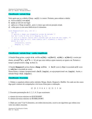 Algoritmos de Classificação de Tabelas
MAC 122 – Marcilio – Revisado em 03Out13

Classificação - método Heap
Note agora que se a tabela é Heap e a[1] é o maior. Portanto, para ordenar a tabela:
a) troca-se a[1] com a[n]
b) a[n] já está em seu lugar
c) aplica-se o Heap em a[1], pois é o único que está em posição errada
d) voltar para a) com uma tabela de n-1 elementos
void Heapsort(int a[], int n) {
int k;
/* aplica o Heap aos elementos acima da metade */
for (k = n/2; k >=1; k--) Heap(a, k, n);
/* a[1] é o maior. Troca com o último que já fica em seu lugar. */
/* aplica Heap em a[1] numa tabela com 1 elemento a menos */
while (n > 1) {
troca(a[1], a[n]);
Heap(a, 1, --n);
}
}

Classificação - método Heap – análise simplificada
A função Heap acima, a partir de k, verifica a[2k] e a[2k+1], a[4k] e a[4k+1] e assim por
i
i
diante, até a[2 k] e a[2 k + 1] até que estes índices sejam menores ou iguais a n. Portanto o
tempo é proporcional a log n (base 2).
A função Heapsort acima chama a Heap n/2+n = 3n/2 vezes (o for é executado n/2 vezes
e o while é executado n vezes)
Dessa forma, o tempo é proporcional a 3n/2.log(n), ou seja proporcional a n.log(n). Assim, o
método Heap é O(n.log(n)).
Classificação - Exercícios
1. Ordene a sequência abaixo pelos métodos Merge, Quick, Heapsort e Bubble. Em cada um dos casos
diga qual o número de comparações e de trocas feitas para a ordenação.
12 23 5 9 0 4 1 12 21 2 5 14
2. Encontre permutações de (1, 2, 3, 4, 5) que ocasionem:
a. número de trocas máximo no QUICKSORT
b. número de trocas máximo no BUBBLESORT.
3. Dado um vetor V de N elementos, em ordem decrescente, escreva um algoritmo que ordena esse
vetor em ordem crescente.
Algoritmos de Classificação de Tabelas
MAC 122 – Marcilio

 