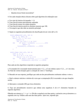 Algoritmos de Classificação de Tabelas
MAC 122 – Marcilio – Revisado em 03Out13

-

Quantas trocas foram necessárias?

4. Em cada situação abaixo discuta sobre qual algoritmo de ordenação usar:
a. Um vetor de inteiros de tamanho <= 8.
b. Uma lista de nomes parcialmente ordenada.
c. Uma lista de nomes em ordem aleatória.
d. Uma lista de inteiros positivos distintos menores que 100.
e. Um arquivo que não cabe na memória principal.
5. Sejam os seguintes procedimentos de classificação de um vetor a[0..n-1]:
void ordena(int a[], int n)
{int i, j, imin, x;
for(i = 0, i < n; i++)
{imin:= i;
for (j= i+1; j < n; j++)
(I)
if (a[j] < a[imin]) ...........(II)
imin:= j;
troca(a[i], a[imin]); ....(III)
}
}
void class (int a[], int n)
{int i, j, x;
for (i = 2; i < n; i++)
for(j = i; j == 1; j--)
(I)
if (a[j] < a[j-1]) ............(II)
troca(a[j], a[j-1]); ....(III)
}

Para cada um dos algoritmos responda às seguintes perguntas:
a. O comando (I) é executado iterativamente para i=1,2,...n-2 em ordena e para i=2,3,..., n-1 em class.
Ao final da i-ésima iteração qual é a situação do vetor a ? Justifique.
b. Baseado em sua resposta, justifique que cada um dos procedimentos realmente ordena o vetor a.
c. Qual o número máximo e mínimo de vezes que a comparação (II) é executada e em que situações
ocorre.
d. Idem para o comando (III) que troca elementos.
6. Faça um procedimento recursivo que ordena uma sequência A de n>1 elementos baseado no
seguinte algoritmo:
Obtenha um número p, 1 <= p <= n. Divida a sequência em duas partes, a primeira com p elementos e a
segunda com n-p. Ordene cada uma das duas partes. Após isso, supondo que:
Algoritmos de Classificação de Tabelas
MAC 122 – Marcilio

 