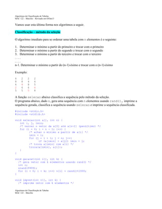 Algoritmos de Classificação de Tabelas
MAC 122 – Marcilio – Revisado em 03Out13

Vamos usar esta última forma nos algoritmos a seguir.
Classificação – método da seleção
O algoritmo imediato para se ordenar uma tabela com n elementos é o seguinte:
1. Determinar o mínimo a partir do primeiro e trocar com o primeiro
2. Determinar o mínimo a partir do segundo e trocar com o segundo
3. Determinar o mínimo a partir do terceiro e trocar com o terceiro
....
....
n-1. Determinar o mínimo a partir do (n-1)-ésimo e trocar com o (n-1)-ésimo
Exemplo:
6
8
4
2
5

2
8
4
6
5

2
4
8
6
5

2
4
5
6
8

A função selecao abaixo classifica a sequência pelo método da seleção.
O programa abaixo, dado n, gera uma sequência com n elementos usando rand(), imprime a
sequência gerada, classifica a sequência usando selecao e imprime a sequência classificada.
#include <stdio.h>
#include <stdlib.h>
void selecao(int a[], int n) {
int i, j, imin;
/* varrer o vetor de a[0] até a[n-2] (penúltimo) */
for (i = 0; i < n - 1; i++) {
/* achar o mínimo a partir de a[i] */
imin = i;
for (j = i + 1; j < n; j++)
if (a[imin] > a[j]) imin = j;
/* troca a[imin] com a[i] */
troca(a[imin], a[i]);
}
}
void geravet(int v[], int k) {
/* gera vetor com k elementos usando rand() */
int i;
srand(9999);
for (i = 0; i < k; i++) v[i] = rand()%1000;
}
void impvet(int v[], int k) {
/* imprime vetor com k elementos */
Algoritmos de Classificação de Tabelas
MAC 122 – Marcilio

 
