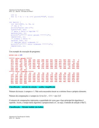 Algoritmos de Classificação de Tabelas
MAC 122 – Marcilio – Revisado em 03Out13

int i;
for (i = 0; i < k; i++) printf("%5d", v[i]);
}
int main() {
int vet[1000], n, kk, x;
/* ler n */
printf("entre com n:");
scanf("%d", &n);
/* gera o vetor e imprime */
geravet(vet, n);
printf("n****** vetor gerado ******n");
impvet(vet, n);
/* ordena o vetor */
selecao (vet, n);
/* imprime vetor ordenado */
printf("n****** vetor ordenado ******n");
impvet(vet, n);
}

Um exemplo de execução do programa:
entre com n:100
******
691
514
473
217
115
264
209
******
3
105
274
511
657
851
976

vetor gerado ******
995 720 855 388 105
633 815 153 899 757
640
93 724 734 620
740 580 286 974 436
515 269
43
93 929
344
56
8
50 200
658 158 643
vetor ordenado ******
8
14
20
40
43
115 119 135 136 152
286 288 330 335 344
514 515 526 535 554
658 688 691 720 724
855 872 892 899 899
984 995 998

163
934
136
40
984
88

288
575
86
335
330
274

657
387
370
526
688
554

851
841
610
923
488
135

499
748
740
918
961
976

771
872
421
511
266
20

920
726
605
973
152
998

363
818
119
535
14
435

73
172
84
892
100
966

3
62
631
945
899
592

50
153
363
575
726
918

56
158
370
580
734
920

62
163
387
592
740
923

73
172
388
605
740
929

84
200
421
610
748
934

86
209
435
620
757
945

88
217
436
631
771
961

93
264
473
633
815
966

93
266
488
640
818
973

100
269
499
643
841
974

Classificação – método da seleção – análise simplificada
Número de trocas: é sempre n–1. Não seria necessário trocar se o mínimo fosse o próprio elemento.
Número de comparações: é sempre (n-1)+(n-2)+...+2+1 = n(n-1)/2
O número de comparações representa a quantidade de vezes que o laço principal do algoritmo é
repetido. Assim, o tempo deste algoritmo é proporcional a n2, ou seja, o método da seleção é O(n2).
Classificação – Método bubble (da bolha)

Algoritmos de Classificação de Tabelas
MAC 122 – Marcilio

 