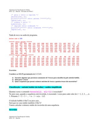 Algoritmos de Classificação de Tabelas
MAC 122 – Marcilio – Revisado em 03Out13

/* gera o vetor e imprime */
geravet(vet, n);
printf("n****** vetor gerado ******n");
impvet(vet, n);
/* ordena o vetor */
bubble(vet, n);
/* imprime vetor ordenado */
printf("n****** vetor ordenado ******n");
impvet(vet, n);
}

Nada de novo na saida do programa.
entre com n:100
******
691
514
473
217
115
264
209
******
3
105
274
511
657
851
976

vetor gerado ******
995 720 855 388 105
633 815 153 899 757
640
93 724 734 620
740 580 286 974 436
515 269
43
93 929
344
56
8
50 200
658 158 643
vetor ordenado ******
8
14
20
40
43
115 119 135 136 152
286 288 330 335 344
514 515 526 535 554
658 688 691 720 724
855 872 892 899 899
984 995 998

163
934
136
40
984
88

288
575
86
335
330
274

657
387
370
526
688
554

851
841
610
923
488
135

499
748
740
918
961
976

771
872
421
511
266
20

920
726
605
973
152
998

363
818
119
535
14
435

73
172
84
892
100
966

3
62
631
945
899
592

50
153
363
575
726
918

56
158
370
580
734
920

62
163
387
592
740
923

73
172
388
605
740
929

84
200
421
610
748
934

86
209
435
620
757
945

88
217
436
631
771
961

93
264
473
633
815
966

93
266
488
640
818
973

100
269
499
643
841
974

Exercícios
Considere as 120 (5!) permutações de 1 2 3 4 5:
1) Encontre algumas que precisem exatamente de 5 trocas para classificá-la pelo método bubble.
2) Idem para 7 trocas
3) Qual a sequência que possui o número máximo de trocas e quantas trocas são necessárias?

Classificação - método bubble (da bolha) – análise simplificada
Quantas vezes o comando troca(a[j], a[j-1]) é executado?
No pior caso, quando a sequência está invertida, é executado i vezes para cada valor de i = 1, 2, 3, ..., n1. Portanto 1 + 2 + 3 + ... + n – 1 = n.(n – 1)/2.
O método bubble é O(n2) no pior caso.
Será que no caso médio também é O(n2)?
Vamos calcular o número médio de inversões de uma sequência.
Inversões

Algoritmos de Classificação de Tabelas
MAC 122 – Marcilio

 