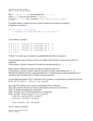 Algoritmos de Classificação de Tabelas
MAC 122 – Marcilio – Revisado em 03Out13

Seja P = a1 a2 ... an, uma permutação de 1 2 ... n.
O par (i,j) é uma inversão quando i<j e ai>aj.
Exemplo: 1 3 5 4 2 tem 4 inversões: (3,2) (5,4) (5,2) e (4,2)
No método bubble o número de trocas é igual ao número de inversões da sequência.
O algoritmo se resume a:
for (i = 1; i < n; i++) {
/* elimine as inversões de a[i] até a[0] */
. . .
}
Veja também o exemplo:
6
6
4
2
2

8
8
6
4
4

4
4
8
6
5

2
2
2
8
6

5
5
5
5
8

–
–
–
–

elimine
elimine
elimine
elimine

as
as
as
as

inversões
inversões
inversões
inversões

do
do
do
do

8
4
2
5

–
–
–
–

0
2
3
2

Total de 7 inversões que é exatamente a quantidade de inversões na sequência.
Para calcularmos então o número de trocas do bubble, basta calcular o número de inversões da
sequência.
É equivalente a calcular o número de inversões de uma permutação de 1 2 ... n.
Qual o número médio de inversões em todas as sequências possíveis?
É equivalente a calcular o número médio de inversões em todas as permutações de 1 2 ... n.
Pensando de maneira recursiva, cada permutação de n-1 elementos gera n outras permutações de n
elementos, pela introdução de n em todas as posições possíveis.
Se uma dada permutação P de n-1 elementos tem k inversões, as n permutações geradas por esta terá:
(k+0) + (k+1) + (k+2) + ... + (k+n-1) = n.k + n.(n-1)/2
Seja então I(P) o número de inversões na permutação P de n elementos.
Seja Jn(P) o total de inversões em todas as permutações possíveis de n elementos.
Jn(P) = ∑ I(P) (P permutação de n elementos)
Jn(P) = ∑ n.I(P)+n.(n-1)/2 (P permutação de n-1 elementos)
Jn(P) = n.∑ I(P) + [n.(n-1)/2].(n-1)! = n.Jn-1+(n-1).n!/2
= n.[(n-1) Jn-2+(n-2).(n-1)!/2] + (n-1).n!/2
= n.(n-1) Jn-2 + (n-2).n!/2 + (n-1).n!/2
=...
= n! J0 + n.(n-1)/2 . n!/2 = n.(n-1).n!/4
Esse é o total de inversões.
Algoritmos de Classificação de Tabelas
MAC 122 – Marcilio

 