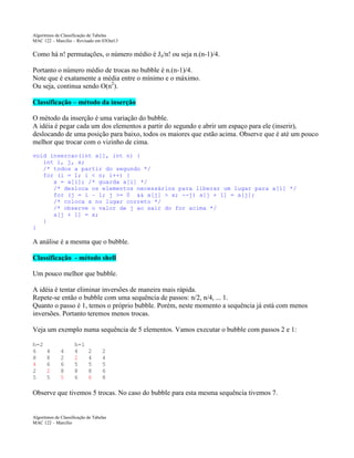 Algoritmos de Classificação de Tabelas
MAC 122 – Marcilio – Revisado em 03Out13

Como há n! permutações, o número médio é Jn/n! ou seja n.(n-1)/4.
Portanto o número médio de trocas no bubble é n.(n-1)/4.
Note que é exatamente a média entre o mínimo e o máximo.
Ou seja, continua sendo O(n2).
Classificação – método da inserção
O método da inserção é uma variação do bubble.
A idéia é pegar cada um dos elementos a partir do segundo e abrir um espaço para ele (inserir),
deslocando de uma posição para baixo, todos os maiores que estão acima. Observe que é até um pouco
melhor que trocar com o vizinho de cima.
void insercao(int a[], int n) {
int i, j, x;
/* todos a partir do segundo */
for (i = 1; i < n; i++) {
x = a[i]; /* guarda a[i] */
/* desloca os elementos necessários para liberar um lugar para a[i] */
for (j = i – 1; j >= 0 && a[j] > x; --j) a[j + 1] = a[j];
/* coloca x no lugar correto */
/* observe o valor de j ao sair do for acima */
a[j + 1] = x;
}
}

A análise é a mesma que o bubble.
Classificação - método shell
Um pouco melhor que bubble.
A idéia é tentar eliminar inversões de maneira mais rápida.
Repete-se então o bubble com uma sequência de passos: n/2, n/4, ... 1.
Quanto o passo é 1, temos o próprio bubble. Porém, neste momento a sequência já está com menos
inversões. Portanto teremos menos trocas.
Veja um exemplo numa sequência de 5 elementos. Vamos executar o bubble com passos 2 e 1:
h=2
6
8
4
2
5

4
8
6
2
5

4
2
6
8
5

h=1
4
2
5
8
6

2
4
5
8
6

2
4
5
6
8

Observe que tivemos 5 trocas. No caso do bubble para esta mesma sequência tivemos 7.

Algoritmos de Classificação de Tabelas
MAC 122 – Marcilio

 