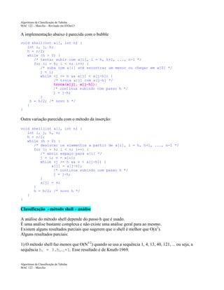 Algoritmos de Classificação de Tabelas
MAC 122 – Marcilio – Revisado em 03Out13

A implementação abaixo é parecida com o bubble
void shell(int a[], int n) {
int i, j, h;
h = n/2;
while (h > 0) {
/* tentar subir com a[i], i = h, h+1, ..., n-1 */
for (i = h; i < n; i++) {
/* suba com a[i] até encontrar um menor ou chegar em a[0] */
j = i;
while (j >= h && a[j] < a[j-h]) {
/* troca a[j] com a[j-h] */
troca(a[j], a[j-h]);
/* continua subindo com passo h */
j = j-h;
}
h = h/2; /* novo h */
}
}

Outra variação parecida com o método da inserção:
void shell(int a[], int n) {
int i, j, h, v;
h = n/2;
while (h > 0) {
/* deslocar os elementos a partir de a[i], i = h, h+1, ..., n-1 */
for (i = h; i < n; i++) {
/* abrir espaço para a[i] */
j = i; v = a[i];
while (j >= h && v < a[j-h]) {
a[j] = a[j-h];
/* continua subindo com passo h */
j = j-h;
}
a[j] = v;
}
h = h/2; /* novo h */
}
}

Classificação - método shell – análise
A análise do método shell depende do passo h que é usado.
É uma análise bastante complexa e não existe uma análise geral para ao mesmo.
Existem alguns resultados parciais que sugerem que o shell é melhor que O(n2).
Alguns resultados parciais:
1) O método shell faz menos que O(N3/2) quando se usa a sequência 1, 4, 13, 40, 121, ... ou seja, a
sequência hi = 3.hi-1+1. Esse resultado é de Knuth-1969.

Algoritmos de Classificação de Tabelas
MAC 122 – Marcilio

 