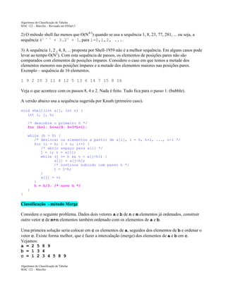 Algoritmos de Classificação de Tabelas
MAC 122 – Marcilio – Revisado em 03Out13

2) O método shell faz menos que O(N4/3) quando se usa a sequência 1, 8, 23, 77, 281, ... ou seja, a
sequência 4i + 1 + 3.2i + 1, para i=0,1,2, ....
3) A sequência 1, 2 , 4, 8, ... proposta por Shell-1959 não é a melhor sequência. Em alguns casos pode
levar ao tempo O(N2). Com esta sequência de passos, os elementos de posições pares não são
comparados com elementos de posições ímpares. Considere o caso em que temos a metade dos
elementos menores nas posições ímpares e a metade dos elementos maiores nas posições pares.
Exemplo – sequência de 16 elementos.
1 9 2 10 3 11 4 12 5 13 6 14 7 15 8 16
Veja o que acontece com os passos 8, 4 e 2. Nada é feito. Tudo fica para o passo 1. (bubble).
A versão abaixo usa a sequência sugerida por Knuth (primeiro caso).
void shell(int a[], int n) {
int i, j, h;
/* descobre o primeiro h */
for (h=1; h<=n/9; h=3*h+1);
while (h > 0) {
/* deslocar os elementos a partir de a[i], i = h, h+1, ..., n-1 */
for (i = h; i < n; i++) {
/* abrir espaço para a[i] */
j = i; v = a[i];
while (j >= h && v < a[j-h]) {
a[j] = a[j-h];
/* continua subindo com passo h */
j = j-h;
}
a[j] = v;
}
h = h/3; /* novo h */
}
}

Classificação - método Merge
Considere o seguinte problema. Dados dois vetores a e b de n e m elementos já ordenados, construir
outro vetor c de m+n elementos também ordenado com os elementos de a e b.
Uma primeira solução seria colocar em c os elementos de a, seguidos dos elementos de b e ordenar o
vetor c. Existe forma melhor, que é fazer a intercalação (merge) dos elementos de a e b em c.
Vejamos:
a = 2 5 8 9
b = 1 3 4
c = 1 2 3 4 5 8 9
Algoritmos de Classificação de Tabelas
MAC 122 – Marcilio

 