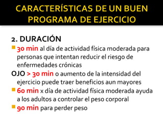 2. DURACIÓN
 30 min al día de actividad física moderada para
personas que intentan reducir el riesgo de
enfermedades crónicas
OJO > 30 min o aumento de la intensidad del
ejercicio puede traer beneficios aun mayores
 60 min x día de actividad física moderada ayuda
a los adultos a controlar el peso corporal
 90 min para perder peso
 