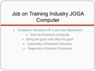 Job on Training Industry JOGA
          Computer
 Instalation Windows XP in the new Mainboard
         Sell the Accesoris computer
      Bring the good and take the good
       Assemble a Personal Computer
       Diagnose a Personal Computer
 