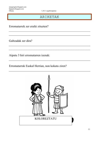 margarigela.blogspot.com
hipigela.blogspot.com
Ohiana L.H.5. (egokitzapena)
11
ARIKETAK
Erromatarrek zer eraiki zituzten?
Galtzadak zer dira?
Aipatu 3 hiri erromatarren izenak:
Erromatarrak Euskal Herrian, non kokatu ziren?
KOLOREZTATU
 