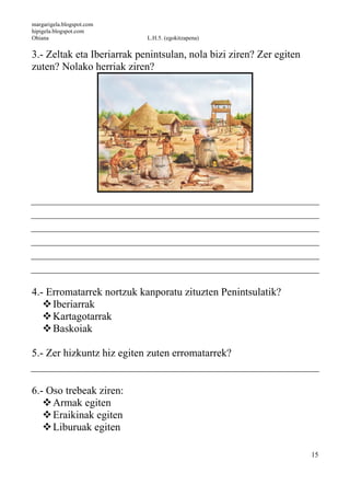 margarigela.blogspot.com
hipigela.blogspot.com
Ohiana L.H.5. (egokitzapena)
15
3.- Zeltak eta Iberiarrak penintsulan, nola bizi ziren? Zer egiten
zuten? Nolako herriak ziren?
4.- Erromatarrek nortzuk kanporatu zituzten Penintsulatik?
Iberiarrak
Kartagotarrak
Baskoiak
5.- Zer hizkuntz hiz egiten zuten erromatarrek?
6.- Oso trebeak ziren:
Armak egiten
Eraikinak egiten
Liburuak egiten
 