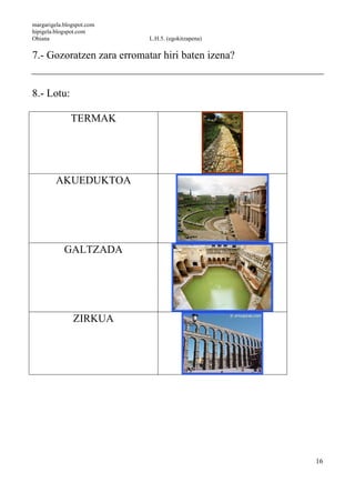 margarigela.blogspot.com
hipigela.blogspot.com
Ohiana L.H.5. (egokitzapena)
16
7.- Gozoratzen zara erromatar hiri baten izena?
8.- Lotu:
TERMAK
AKUEDUKTOA
GALTZADA
ZIRKUA
 