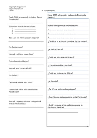margarigela.blogspot.com
hipigela.blogspot.com
Ohiana L.H.5. (egokitzapena)
4
Duela 3.000 urte nortzuk bizi ziren Iberiar
Penintsulan?
Zerrendatu herri kolonizatzaileak:
1. ............................................
2. ............................................
3. ...........................................
Zein izan zen zelten jarduera nagusia?
Eta iberiarrenena?
Nortzuk erabiltzen zuten dirua?
Zeltek bazekiten idazten?
Nortzuk iritsi ziren Afrikatik?
Eta Asiatik?
Greziarrak nondik iritsi ziren?
Herri hauek zertan aritu ziren Iberiar
Penintsulan?
Nortzuk kanporatu zituzten kartagotarrak
Iberiar Penintsulatik ?
Hace 3000 años quién vivía en la Península
Ibérica?
Nombra los pueblos colonizadores:
1……………..…………………..
2……………………………………
3……………………………………
¿Cuál fue la actividad principal de los celtas?
¿Y de los íberos?
¿Quiénes utilizaban el dinero?
¿Los celtas sabían escribir?
¿Quiénes vinieron de Africa?
¿Y de asia?
¿De dónde vinieron los griegos?
¿Qué hiceron estos pueblos en la Península?
¿Quién expulsó a los cártagineses de la
Península Ibérica?
____________________________
 