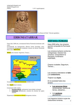margarigela.blogspot.com
hipigela.blogspot.com
Ohiana L.H.5. (egokitzapena)
5
“La Dama de Elche”, Iberoek egindakoa.
ERROMATARRAKERROMATARRAKERROMATARRAKERROMATARRAK
Orain dela 2.000 urte, erromatarrek Iberiar Penintsula konkistatu nahi
zuten.
Erromatarrak eta kartagotarrak elkarren kontra borrokatu ziren.
Erromatarrek kartagotarrak menderatu zituzten eta Iberiar Penintsula
hartu zuten: HISPANIA.
Hiriak sortu zituzten: Saguntum, Tarraco...
Erromatarrek latina eta kristautasuna zabaldu zuten.
Bere legeak ekarri zituzten.
Gizartean bi talde zeuden:
1. Pertsona askeak: merkatariak, lurren jabeak, artisauak...
2. Esklaboak: gladiadoreak, soroetan eta etxeetan lan egiten
zutenak...
Hispaniarrek erromatarren ohiturak bereganatu zituzten.
HISPANIA ROMANA
Hace 2000 años, los romanos
querían conquistar la Península
Ibérica.
Los romanos lucharon contra los
cartagineses. Ganaron los
romanos. Conquistaron la
Penísula y la llamaron
HISPANIA.
Crearon ciudades: Saguntum,
Tarraco…
Los romanos extendieron el latín
y el cristianismo.
Trajeron sus leyes.
En la sociedad había dos
grupos:
• Las personas libres:
comerciantes, dueños de
tierras, artesanos…
• Los esclavos:
gladiadores…
Los hispanos hicieron suyas las
costumbres romanas.
 
