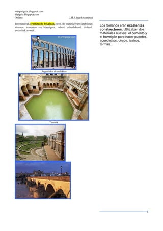 margarigela.blogspot.com
hipigela.blogspot.com
Ohiana L.H.5. (egokitzapena)
6
Erromatarrak eraikitzaile bikainak ziren. Bi material berri erabiltzen
zituzten: zementua eta hormigoia: zubiak, akueduktoak, zirkuak,
antzokiak, termak...
Segoviako akueduktoa
Termak
Los romanos eran excelentes
constructores. Utilizaban dos
materiales nuevos: el cemento y
el hormigón para hacer puentes,
acueductos, circos, teatros,
termas…
 
