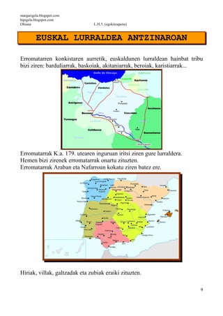margarigela.blogspot.com
hipigela.blogspot.com
Ohiana L.H.5. (egokitzapena)
9
EUSKAL LURRALDEA ANTZINAROAN
Erromatarren konkistaren aurretik, euskaldunen lurraldean hainbat tribu
bizi ziren: barduliarrak, baskoiak, akitaniarrak, beroiak, karistiarrak...
Erromatarrak K.a. 179. utearen inguruan iritsi ziren gure lurraldera.
Hemen bizi zirenek erromatarrak onartu zituzten.
Erromatarrak Araban eta Nafarroan kokatu ziren batez ere.
Hiriak, villak, galtzadak eta zubiak eraiki zituzten.
 