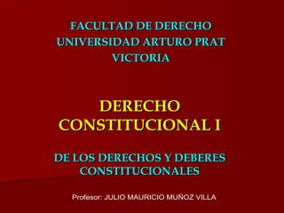 DERECHO CONSTITUCIONAL I DE LOS DERECHOS Y DEBERES CONSTITUCIONALES FACULTAD DE DERECHO UNIVERSIDAD ARTURO PRAT VICTORIA Profesor: JULIO MAURICIO MUÑOZ VILLA 