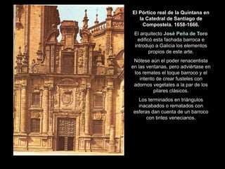 El Pórtico real de la Quintana en
la Catedral de Santiago de
Compostela. 1658-1666.
El arquitecto José Peña de Toro
edificó esta fachada barroca e
introdujo a Galicia los elementos
propios de este arte.
Nótese aún el poder renacentista
en las ventanas, pero adviértase en
los remates el toque barroco y el
intento de crear fusteles con
adornos vegetales a la par de los
pilares clásicos.
Los terminados en triángulos
inacabados o rematados con
esferas dan cuenta de un barroco
con tintes venecianos.
 