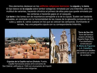 Dos elementos destacan en los edificios religiosos barrocos: la cúpula y la torre.
El tipo básico es la cúpula sobre tambor octagonal, rematada por una linternilla, pero hay
multitud de variantes, haciendo cilíndrico el primero de ellos para que quede simulado por
las ventanas o haciendo gajos en el casquete.
La torre o las torres son de importancia semejante a la de la cúpula. Suelen ser bastante
elevadas, en contraste con la horizontalidad de las masas de la iglesiaSe componen de un
cubo y, sobre él, varios cuerpos en los que se colocan las campanas. Dominando el
remate, hay una pequeña cúpula con su correspondiente linternilla.
Cúpulas de la Capilla real en Cholula, Puebla.
Capilla franciscana anexa al Ex-convento de
San Gabriel, edificada en 1540 con el propósito de impartir
doctrina a los indígenas.
Torre de San Gil.
Torre del barroco
ecijano (Andaluz)
Español Siglo XVIII.
Fue diseñada y
construida por
A. Matia de Figueroa
y A. Caballero,
decorada con detalles
de cantería así como
de azulejería.
 