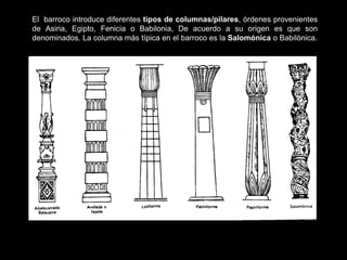 El barroco introduce diferentes tipos de columnas/pilares, órdenes provenientes
de Asiria, Egipto, Fenicia o Babilonia, De acuerdo a su origen es que son
denominados. La columna más típica en el barroco es la Salomónica o Babilónica.
 