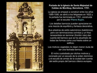 Portada de la Iglesia de Santa Majestad de
Caldas de Montbuy, Barcelona. 1701.
La iglesia se empezó a construir entre los años
1589-1590; se abrió a los feligreses en 1622 y
la portada fue terminada en 1701, construida
por el escultor Pierre Rupin.
Los detalles barrocos pueden apreciarse en
una mezcla de equilibrio y fantasía decorativa.
Sus pilastras de estilo salomónico (babilónico)
pero con terminaciones corintias y un friso
renacentista sin terminar (frontón roto) dan
cuenta del barroco que se ha adueñado de
todas las formas como una hiedra sobre un
edificio.
Los motivos vegetales no dejan menor duda de
ser una fachada barroca.
El nicho custodiado por dichos motivos y
coronado por un escudo de la orden dominica
y el escudo de armas de la ciudad dan cuenta
del estilo propio del barroco clásico europeo.
 
