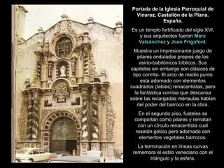 Portada de la Iglesia Parroquial de
Vinaroz, Castellón de la Plana.
España.
Es un templo fortificado del siglo XVI,
y sus arquitectos fueron Marc
Valsánchez y Joan Frigafont.
Muestra un impresionante juego de
pilares ondulados propios de los
asirio-babilónicos bíblicos. Sus
capiteles sin embargo son clásicos de
tipo corintio. El arco de medio punto
esta adornado con elementos
cuadrados (tablas) renacentistas, pero
la fantástica cornisa que descansa
sobre las recargadas ménsulas hablan
del poder del barroco en la obra.
En el segundo piso, fusteles se
comportan como pilares y rematan
con un círculo renacentista cual
rosetón gótico pero adornado con
elementos vegetales barrocos.
La terminación en líneas curvas
rememora el estilo veneciano con el
triángulo y la esfera.
 