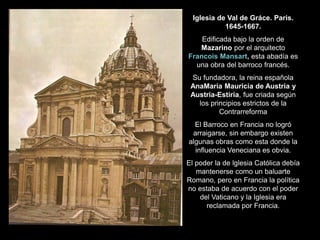 Iglesia de Val de Gráce. Paris.
1645-1667.
Edificada bajo la orden de
Mazarino por el arquitecto
Francois Mansart, esta abadía es
una obra del barroco francés.
Su fundadora, la reina española
AnaMaría Mauricia de Austria y
Austria-Estiria, fue criada según
los principios estrictos de la
Contrarreforma
El Barroco en Francia no logró
arraigarse, sin embargo existen
algunas obras como esta donde la
influencia Veneciana es obvia.
El poder la de lglesia Católica debía
mantenerse como un baluarte
Romano, pero en Francia la política
no estaba de acuerdo con el poder
del Vaticano y la Iglesia era
reclamada por Francia.
 