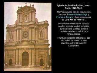 Iglesia de San Paul y San Louis.
París. 1627-1641.
1627Construída por los arquitectos
Jusuitas Étienne Martellange y
François Derand , bajo las órdenes
de Luis XIII de Francia .
Los detalles clásicos del barroco
pueden apreciarse de inmediato,
aunque en la fachada existen
también detalles románicos y
renacentistas.
Francia no albergó el barroco, por
ello habrá de nacer un arte
distintivo enfrentándolo: El
Clasicismo.
 