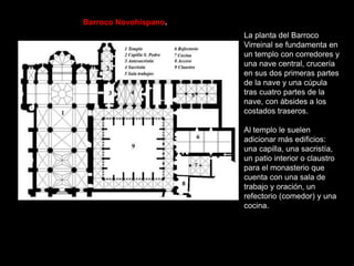 La planta del Barroco
Virreinal se fundamenta en
un templo con corredores y
una nave central, crucería
en sus dos primeras partes
de la nave y una cúpula
tras cuatro partes de la
nave, con ábsides a los
costados traseros.
Al templo le suelen
adicionar más edificios:
una capilla, una sacristía,
un patio interior o claustro
para el monasterio que
cuenta con una sala de
trabajo y oración, un
refectorio (comedor) y una
cocina.
Barroco Novohispano.
 