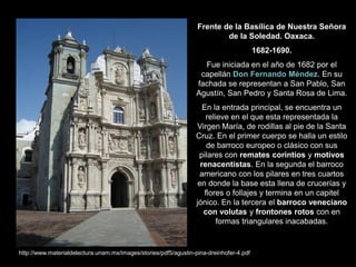 Frente de la Basílica de Nuestra Señora
de la Soledad. Oaxaca.
1682-1690.
Fue iniciada en el año de 1682 por el
capellán Don Fernando Méndez. En su
fachada se representan a San Pablo, San
Agustín, San Pedro y Santa Rosa de Lima.
En la entrada principal, se encuentra un
relieve en el que esta representada la
Virgen María, de rodillas al pie de la Santa
Cruz. En el primer cuerpo se halla un estilo
de barroco europeo o clásico con sus
pilares con remates corintios y motivos
renacentistas. En la segunda el barroco
americano con los pilares en tres cuartos
en donde la base esta llena de crucerías y
flores o follajes y termina en un capitel
jónico. En la tercera el barroco veneciano
con volutas y frontones rotos con en
formas triangulares inacabadas.
http://www.materialdelectura.unam.mx/images/stories/pdf5/agustin-pina-dreinhofer-4.pdf
 