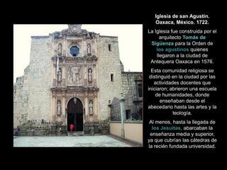 Iglesia de san Agustín.
Oaxaca, México. 1722.
La Iglesia fue construida por el
arquitecto Tomás de
Sigüenza para la Orden de
los agustinos quienes
llegaron a la ciudad de
Antequera Oaxaca en 1576.
Esta comunidad religiosa se
distinguió en la ciudad por las
actividades docentes que
iniciaron; abrieron una escuela
de humanidades, donde
enseñaban desde el
abecedario hasta las artes y la
teología.
Al menos, hasta la llegada de
los Jesuitas, abarcaban la
enseñanza media y superior,
ya que cubrían las cátedras de
la recién fundada universidad.
 
