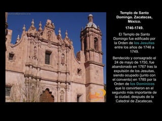 Templo de Santo
Domingo. Zacatecas,
México.
1746-1749.
El Templo de Santo
Domingo fue edificado por
la Orden de los Jesuitas
entre los años de 1746 a
1749.
Bendecido y consagrado el
24 de mayo de 1750, fue
abandonado en 1767 tras la
expulsión de los Jesuitas,
siendo ocupado (junto con
el convento) en 1785 por la
Orden de los Dominicos
que lo convirtieron en el
segundo más importante de
la ciudad, después de la
Catedral de Zacatecas.
 