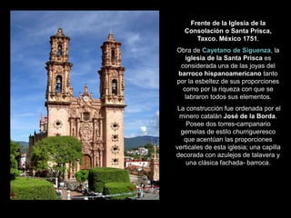Frente de la Iglesia de la
Consolación o Santa Prisca,
Taxco. México 1751.
Obra de Cayetano de Siguenza, la
iglesia de la Santa Prisca es
considerada una de las joyas del
barroco hispanoamericano tanto
por la esbeltez de sus proporciones
como por la riqueza con que se
labraron todos sus elementos.
La construcción fue ordenada por el
minero catalán José de la Borda.
Posee dos torres-campanario
gemelas de estilo churrigueresco
que acentúan las proporciones
verticales de esta iglesia; una capilla
decorada con azulejos de talavera y
una clásica fachada- barroca.
 