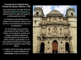 Fachada de la Catedral de la
Ciudad de Oaxaca, México. 1752.
Joya del barroco del siglo XVII del
arquitecto Miguel de Sanabria, y
abarca desde el siglo XVI hasta la
primera parte del XVIII.
La Catedral está dedicada a la
Virgen de la Asunción, para la cual
se tiene una hermosa escultura en
el presbiterio.
En la fachada se encuentran
esculturas de San Pedro y San
Pablo; en el segundo cuerpo una
imagen de piedra tallada de
Nuestra Señora de la Asunción
sobre nubes y querubines; a un
lado están San Marcial y San José,
y al otro San Cristóbal y San Pedro
Mártir.
La iglesia tiene hermosas pinturas
y obras en madera tallada con
ornamenta propia del barroco.
 